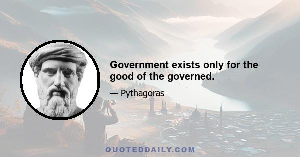 Government exists only for the good of the governed.