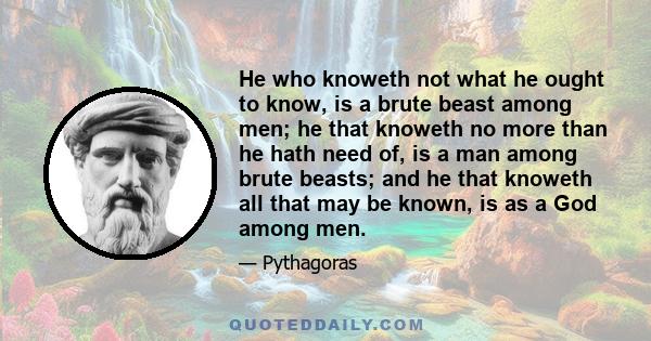 He who knoweth not what he ought to know, is a brute beast among men; he that knoweth no more than he hath need of, is a man among brute beasts; and he that knoweth all that may be known, is as a God among men.