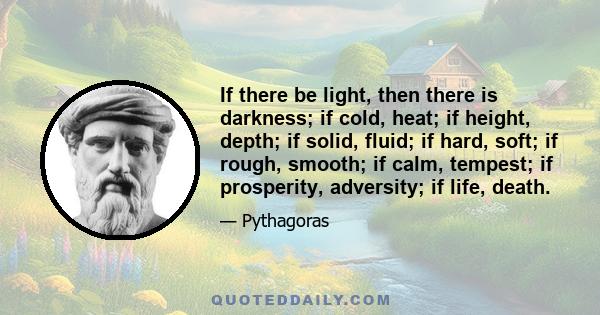 If there be light, then there is darkness; if cold, heat; if height, depth; if solid, fluid; if hard, soft; if rough, smooth; if calm, tempest; if prosperity, adversity; if life, death.