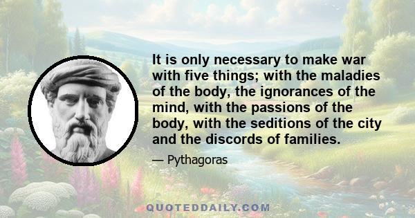 It is only necessary to make war with five things; with the maladies of the body, the ignorances of the mind, with the passions of the body, with the seditions of the city and the discords of families.