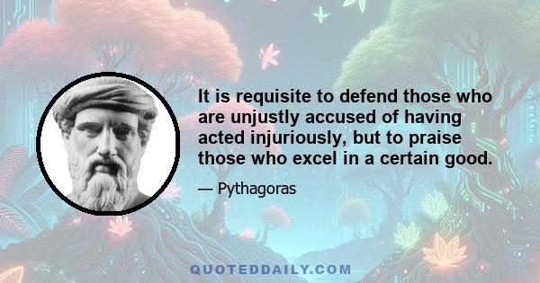 It is requisite to defend those who are unjustly accused of having acted injuriously, but to praise those who excel in a certain good.