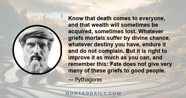 Know that death comes to everyone, and that wealth will sometimes be acquired, sometimes lost. Whatever griefs mortals suffer by divine chance, whatever destiny you have, endure it and do not complain. But it is right