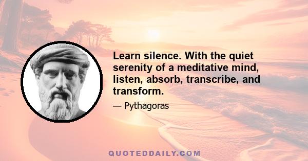 Learn silence. With the quiet serenity of a meditative mind, listen, absorb, transcribe, and transform.