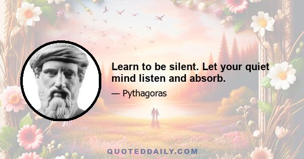 Learn to be silent. Let your quiet mind listen and absorb.