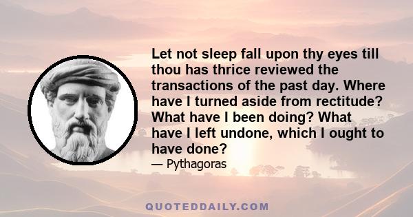 Let not sleep fall upon thy eyes till thou has thrice reviewed the transactions of the past day. Where have I turned aside from rectitude? What have I been doing? What have I left undone, which I ought to have done?