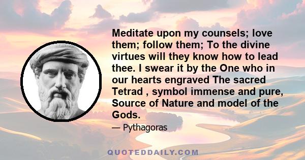 Meditate upon my counsels; love them; follow them; To the divine virtues will they know how to lead thee. I swear it by the One who in our hearts engraved The sacred Tetrad , symbol immense and pure, Source of Nature