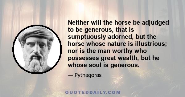 Neither will the horse be adjudged to be generous, that is sumptuously adorned, but the horse whose nature is illustrious; nor is the man worthy who possesses great wealth, but he whose soul is generous.