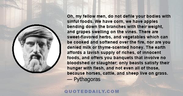 Oh, my fellow men, do not defile your bodies with sinful foods. We have corn, we have apples bending down the branches with their weight, and grapes swelling on the vines. There are sweet-flavored herbs, and vegetables