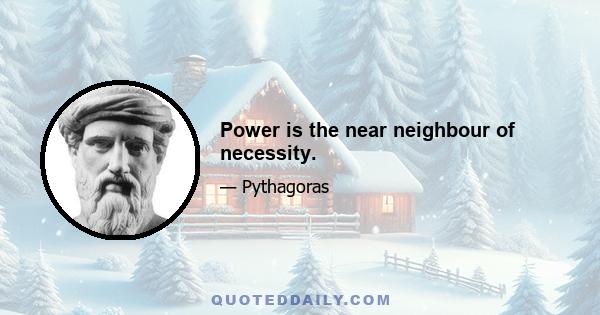 Power is the near neighbour of necessity.