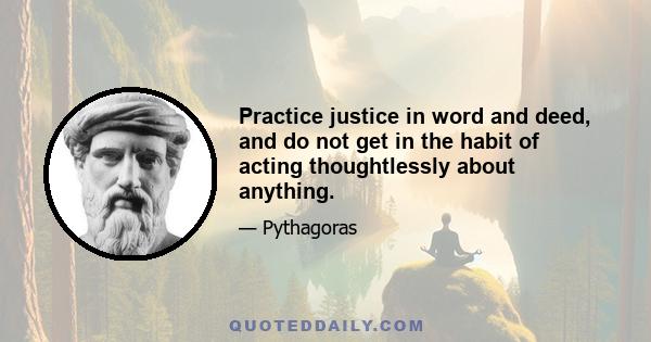 Practice justice in word and deed, and do not get in the habit of acting thoughtlessly about anything.