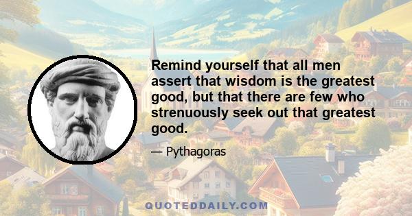 Remind yourself that all men assert that wisdom is the greatest good, but that there are few who strenuously seek out that greatest good.