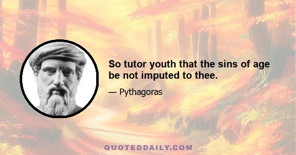 So tutor youth that the sins of age be not imputed to thee.