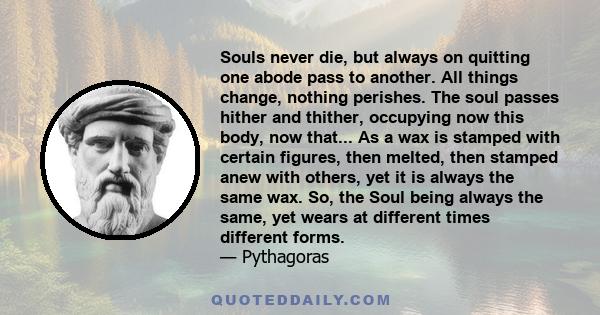 Souls never die, but always on quitting one abode pass to another. All things change, nothing perishes. The soul passes hither and thither, occupying now this body, now that... As a wax is stamped with certain figures,