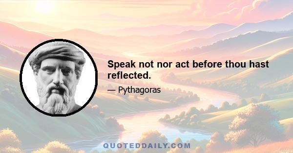 Speak not nor act before thou hast reflected.