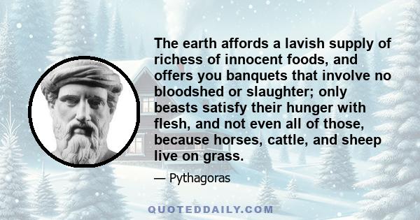 The earth affords a lavish supply of richess of innocent foods, and offers you banquets that involve no bloodshed or slaughter; only beasts satisfy their hunger with flesh, and not even all of those, because horses,