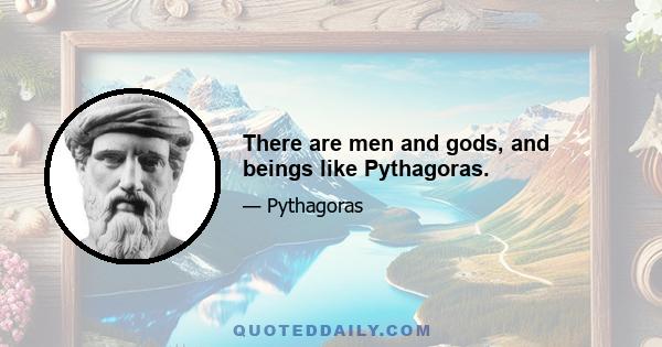 There are men and gods, and beings like Pythagoras.