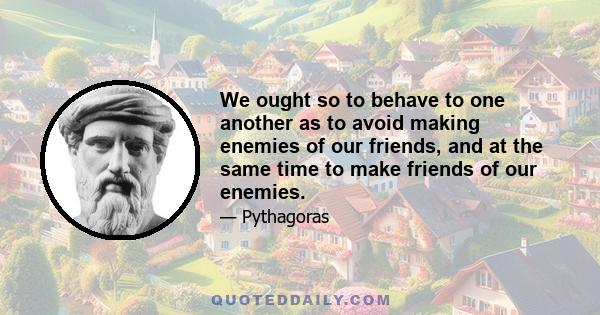 We ought so to behave to one another as to avoid making enemies of our friends, and at the same time to make friends of our enemies.