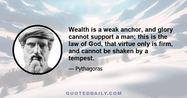 Wealth is a weak anchor, and glory cannot support a man; this is the law of God, that virtue only is firm, and cannot be shaken by a tempest.