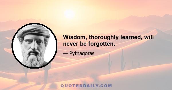 Wisdom, thoroughly learned, will never be forgotten.