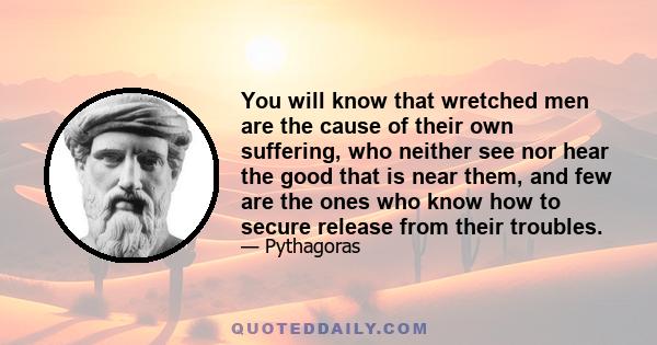 You will know that wretched men are the cause of their own suffering, who neither see nor hear the good that is near them, and few are the ones who know how to secure release from their troubles.