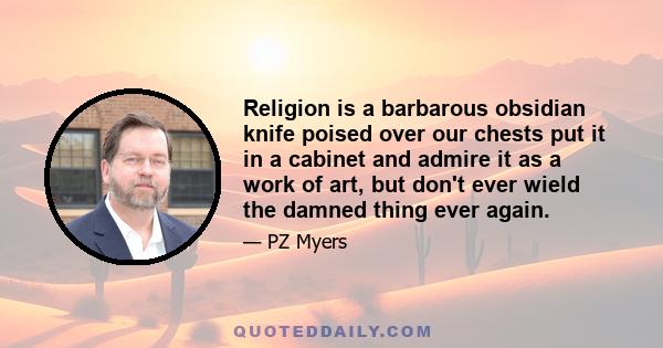 Religion is a barbarous obsidian knife poised over our chests put it in a cabinet and admire it as a work of art, but don't ever wield the damned thing ever again.