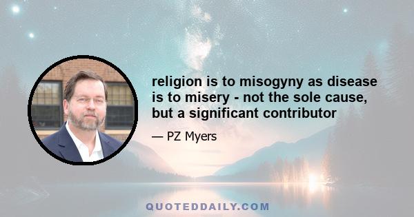 religion is to misogyny as disease is to misery - not the sole cause, but a significant contributor