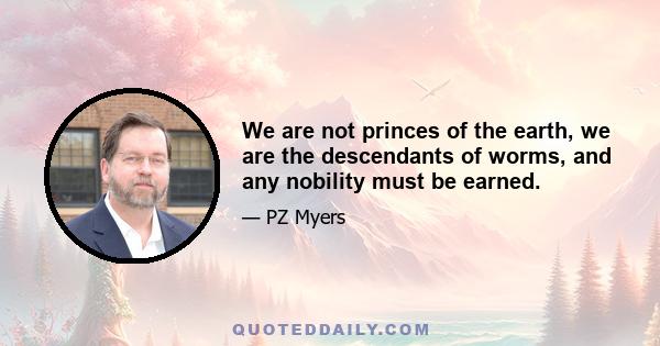 We are not princes of the earth, we are the descendants of worms, and any nobility must be earned.