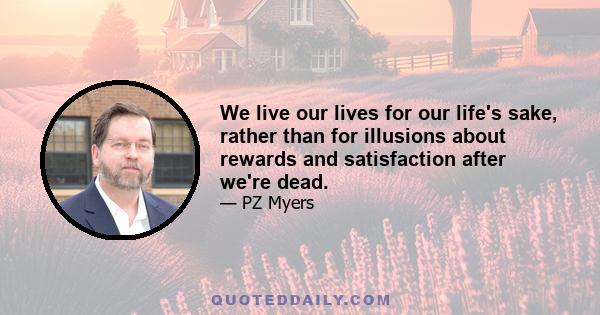 We live our lives for our life's sake, rather than for illusions about rewards and satisfaction after we're dead.