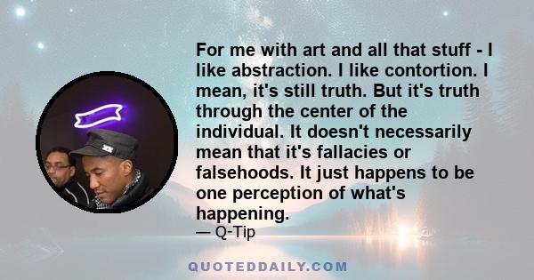 For me with art and all that stuff - I like abstraction. I like contortion. I mean, it's still truth. But it's truth through the center of the individual. It doesn't necessarily mean that it's fallacies or falsehoods.