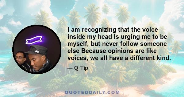 I am recognizing that the voice inside my head Is urging me to be myself, but never follow someone else Because opinions are like voices, we all have a different kind.