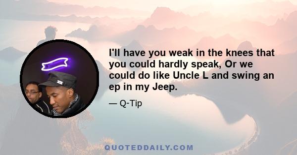 I'll have you weak in the knees that you could hardly speak, Or we could do like Uncle L and swing an ep in my Jeep.