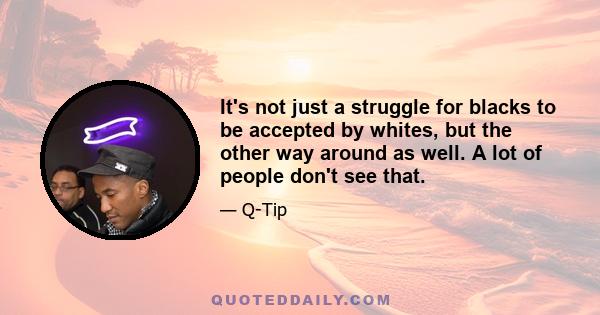 It's not just a struggle for blacks to be accepted by whites, but the other way around as well. A lot of people don't see that.