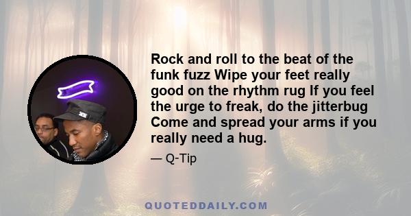 Rock and roll to the beat of the funk fuzz Wipe your feet really good on the rhythm rug If you feel the urge to freak, do the jitterbug Come and spread your arms if you really need a hug.