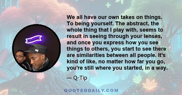 We all have our own takes on things. To being yourself. The abstract, the whole thing that I play with, seems to result in seeing through your lenses, and once you express how you see things to others, you start to see