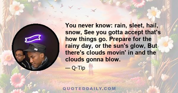 You never know: rain, sleet, hail, snow, See you gotta accept that's how things go. Prepare for the rainy day, or the sun's glow, But there's clouds movin' in and the clouds gonna blow.