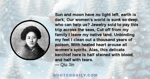 Sun and moon have no light left, earth is dark; Our women's world is sunk so deep, who can help us? Jewelry sold to pay this trip across the seas, Cut off from my family I leave my native land. Unbinding my feet I clean 