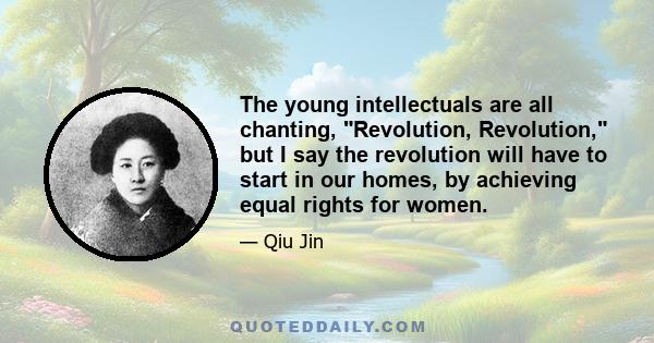 The young intellectuals are all chanting, Revolution, Revolution, but I say the revolution will have to start in our homes, by achieving equal rights for women.