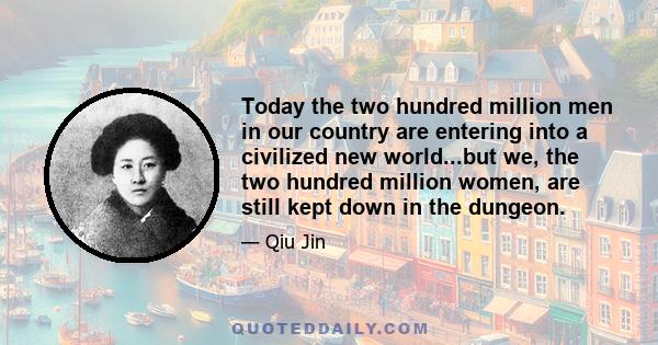 Today the two hundred million men in our country are entering into a civilized new world...but we, the two hundred million women, are still kept down in the dungeon.