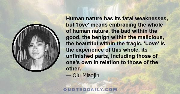 Human nature has its fatal weaknesses, but 'love' means embracing the whole of human nature, the bad within the good, the benign within the malicious, the beautiful within the tragic. 'Love' is the experience of this