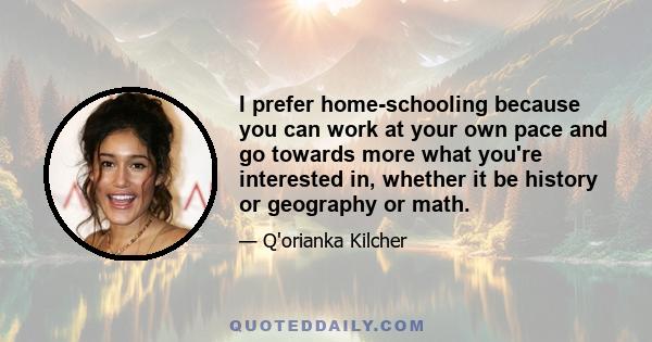 I prefer home-schooling because you can work at your own pace and go towards more what you're interested in, whether it be history or geography or math.