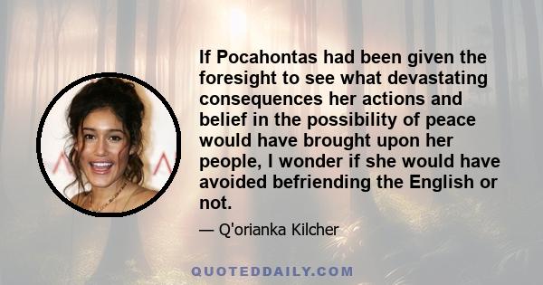 If Pocahontas had been given the foresight to see what devastating consequences her actions and belief in the possibility of peace would have brought upon her people, I wonder if she would have avoided befriending the