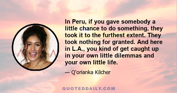 In Peru, if you gave somebody a little chance to do something, they took it to the furthest extent. They took nothing for granted. And here in L.A., you kind of get caught up in your own little dilemmas and your own