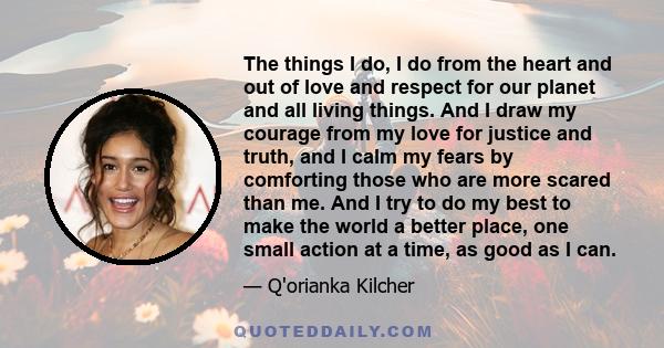 The things I do, I do from the heart and out of love and respect for our planet and all living things. And I draw my courage from my love for justice and truth, and I calm my fears by comforting those who are more