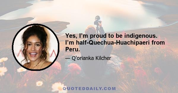 Yes, I’m proud to be indigenous. I’m half-Quechua-Huachipaeri from Peru.