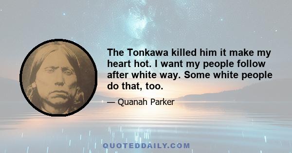 The Tonkawa killed him it make my heart hot. I want my people follow after white way. Some white people do that, too.