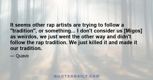 It seems other rap artists are trying to follow a tradition, or something... I don't consider us [Migos] as weirdos, we just went the other way and didn't follow the rap tradition. We just killed it and made it our