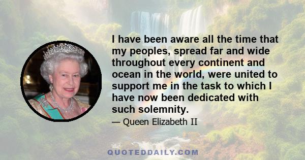 I have been aware all the time that my peoples, spread far and wide throughout every continent and ocean in the world, were united to support me in the task to which I have now been dedicated with such solemnity.