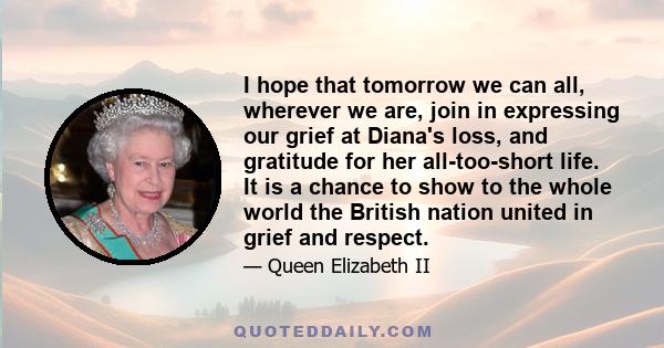 I hope that tomorrow we can all, wherever we are, join in expressing our grief at Diana's loss, and gratitude for her all-too-short life. It is a chance to show to the whole world the British nation united in grief and