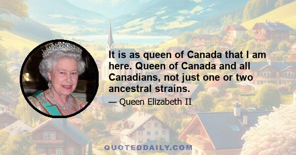 It is as queen of Canada that I am here. Queen of Canada and all Canadians, not just one or two ancestral strains.