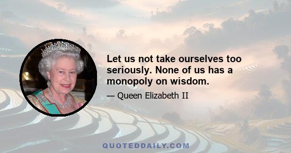 Let us not take ourselves too seriously. None of us has a monopoly on wisdom.